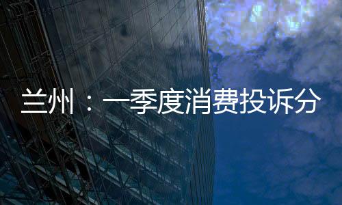 蘭州：一季度消費投訴分析出爐 商品和服務(wù)類成熱點