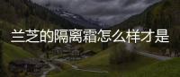 蘭芝的隔離霜怎么樣才是正確的（蘭芝的隔離霜怎么樣）