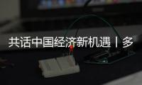 共話中國經濟新機遇丨多名國際商會負責人看好中國經濟前景