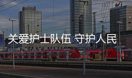 關(guān)愛(ài)護(hù)士隊(duì)伍 守護(hù)人民健康