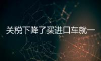 關稅下降了買進口車就一定更便宜 別盲從