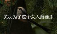 關羽為了這個女人竟要殺曹操 她是誰？