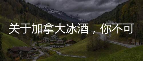 關于加拿大冰酒，你不可不知的8個小知識