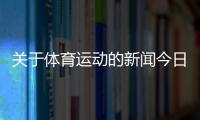 關于體育運動的新聞今日體育新聞央視網