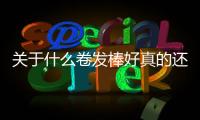 關于什么卷發棒好真的還是假的?