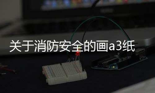 關于消防安全的畫a3紙簡單點（關于消防安全的畫）