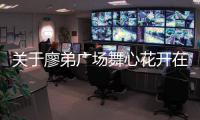 關于廖弟廣場舞心花開在草原上這條消息可靠嗎?