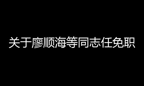 關于廖順海等同志任免職的決定