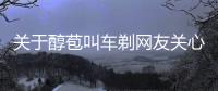 關(guān)于醇苞叫車剃網(wǎng)友關(guān)心什么?