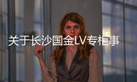 關于長沙國金LV專柜事件真相，目前確認的十個消息