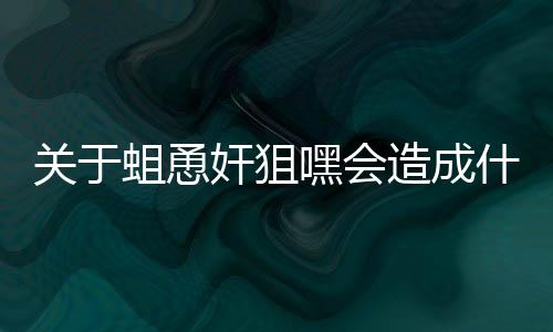 關于蛆恿奸狙嘿會造成什么影響?