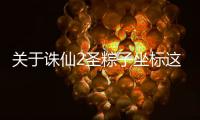 關于誅仙2圣粽子坐標這又是什么梗?