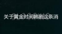 關于黃金時間韓劇這條消息可靠嗎?