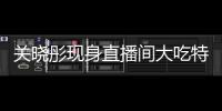 關曉彤現身直播間大吃特吃：沒人敢管我了