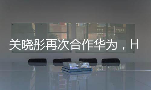 關曉彤再次合作華為，HUAWEI nova 2代言人身份確定【數碼&手機】風尚中國網