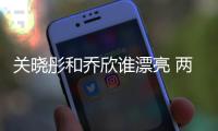 關(guān)曉彤和喬欣誰漂亮 兩個人同框比美喬欣成功勝出