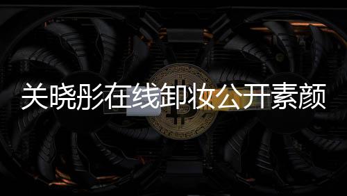 關曉彤在線卸妝公開素顏 網友：比化妝年輕五歲
