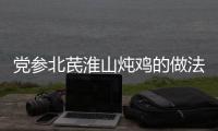 黨參北芪淮山燉雞的做法和食材用料及健康功效