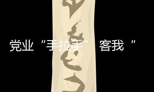 黨業(yè)“手拉手” 客我“心連心”_