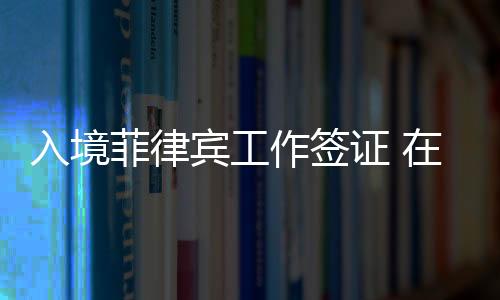 入境菲律賓工作簽證 在菲律賓如何辦理工作簽證