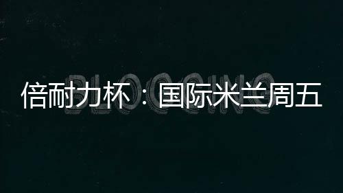 倍耐力杯：國際米蘭周五迎戰(zhàn)烏迪內(nèi)斯