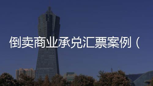 倒賣商業(yè)承兌匯票案例（倒賣承兌匯票）
