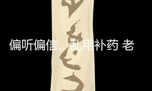 偏聽偏信、亂用補藥 老人用藥四大壞習慣