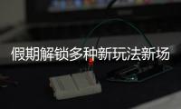 假期解鎖多種新玩法新場(chǎng)景
