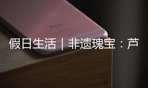 假日生活｜非遺瑰寶：蘆笙舞與蠟染的千年傳承