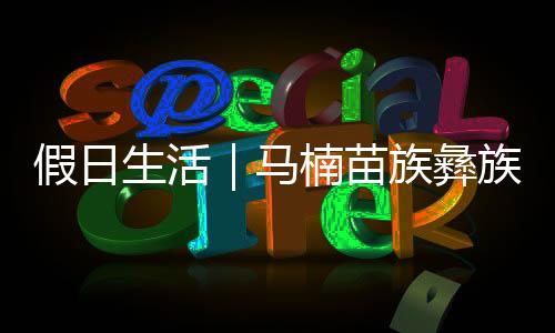 假日生活｜馬楠苗族彝族鄉