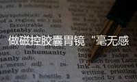 做磁控膠囊胃鏡“毫無感覺”安翰科技關(guān)愛中國胃活動(dòng)受贊