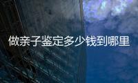 做親子鑒定多少錢到哪里去做（做親子鑒定多少錢）