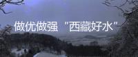 做優做強“西藏好水”
