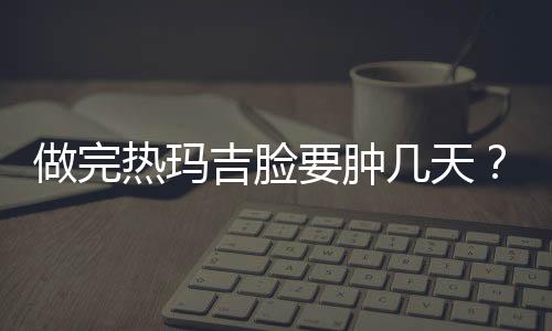 做完熱瑪吉臉要腫幾天？熱瑪吉術后如何護理？都在這里啦~