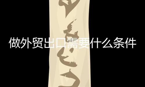 做外貿出口需要什么條件（外貿出口業務結匯流程）
