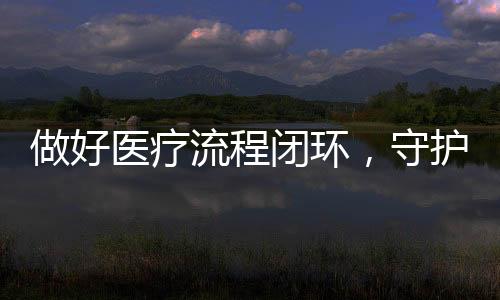 做好醫療流程閉環，守護醫療質量“生命線”