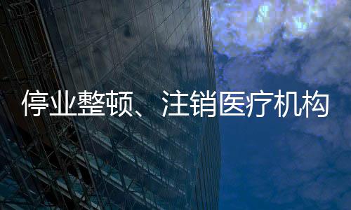 停業整頓、注銷醫療機構許可證！又一批民營醫院“栽了”