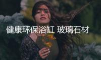 健康環保浴缸 玻璃石材天然材料別致設計,行業資訊