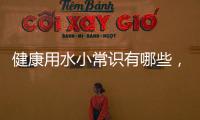 健康用水小常識有哪些，如何正確喝水
