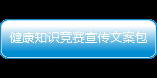 健康知識競賽宣傳文案包括健康有獎知識競猜的詳細情況