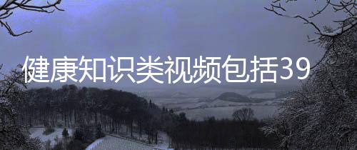 健康知識類視頻包括39健康知識科普視頻素材的具體內容