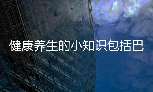 健康養生的小知識包括巴中健康養生小知識的詳細情況