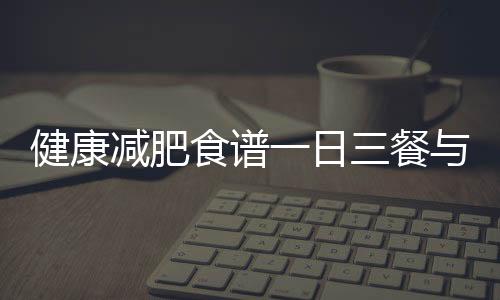 健康減肥食譜一日三餐與健康減肥一日三餐知識講解的原因