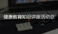 健康教育知識(shí)講座活動(dòng)總結(jié)以及健康教育知識(shí)大講堂總結(jié)的情況分析