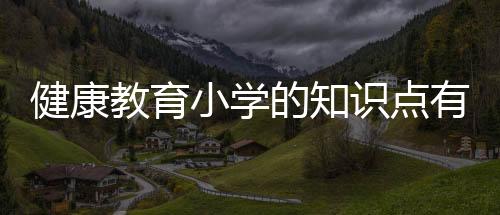 健康教育小學的知識點有哪些和健康教育小學的知識的詳細介紹