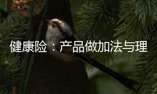 健康險：產(chǎn)品做加法與理賠做減法之間的悖論