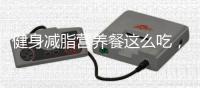 健身減脂營養餐這么吃，會讓你事半功倍
