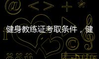 健身教練證考取條件，健身教練資格證主要考什么，考哪些內容