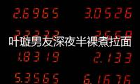 葉璇男友深夜半裸煮拉面 親手做暖心禮物【娛樂新聞】風(fēng)尚中國(guó)網(wǎng)