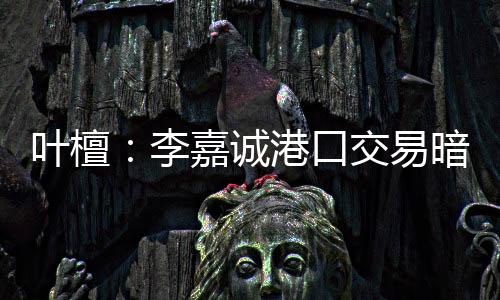 葉檀：李嘉誠港口交易暗藏隱秘路線 無奈的選擇背后